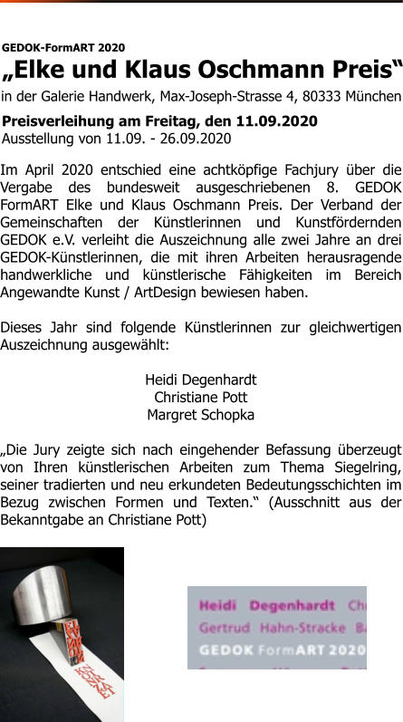 in der Galerie Handwerk, Max-Joseph-Strasse 4, 80333 München   GEDOK-FormART 2020 „Elke und Klaus Oschmann Preis“  Preisverleihung am Freitag, den 11.09.2020 Ausstellung von 11.09. - 26.09.2020 Im April 2020 entschied eine achtköpfige Fachjury über die Vergabe des bundesweit ausgeschriebenen 8. GEDOK FormART Elke und Klaus Oschmann Preis. Der Verband der Gemeinschaften der Künstlerinnen und Kunstfördernden GEDOK e.V. verleiht die Auszeichnung alle zwei Jahre an drei GEDOK-Künstlerinnen, die mit ihren Arbeiten herausragende handwerkliche und künstlerische Fähigkeiten im Bereich Angewandte Kunst / ArtDesign bewiesen haben.  Dieses Jahr sind folgende Künstlerinnen zur gleichwertigen Auszeichnung ausgewählt:  Heidi Degenhardt Christiane Pott Margret Schopka  „Die Jury zeigte sich nach eingehender Befassung überzeugt von Ihren künstlerischen Arbeiten zum Thema Siegelring, seiner tradierten und neu erkundeten Bedeutungsschichten im Bezug zwischen Formen und Texten.“ (Ausschnitt aus der Bekanntgabe an Christiane Pott)