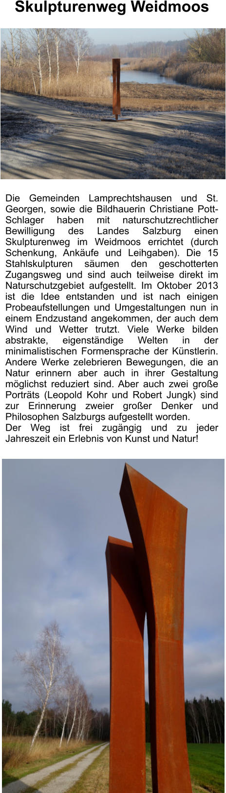 Die Gemeinden Lamprechtshausen und St. Georgen, sowie die Bildhauerin Christiane Pott-Schlager haben mit naturschutzrechtlicher Bewilligung des Landes Salzburg einen Skulpturenweg im Weidmoos errichtet (durch Schenkung, Ankäufe und Leihgaben). Die 15 Stahlskulpturen säumen den geschotterten Zugangsweg und sind auch teilweise direkt im Naturschutzgebiet aufgestellt. Im Oktober 2013 ist die Idee entstanden und ist nach einigen Probeaufstellungen und Umgestaltungen nun in einem Endzustand angekommen, der auch dem Wind und Wetter trutzt. Viele Werke bilden abstrakte, eigenständige Welten in der minimalistischen Formensprache der Künstlerin. Andere Werke zelebrieren Bewegungen, die an Natur erinnern aber auch in ihrer Gestaltung möglichst reduziert sind. Aber auch zwei große Porträts (Leopold Kohr und Robert Jungk) sind zur Erinnerung zweier großer Denker und Philosophen Salzburgs aufgestellt worden.  Der Weg ist frei zugängig und zu jeder Jahreszeit ein Erlebnis von Kunst und Natur!   Skulpturenweg Weidmoos