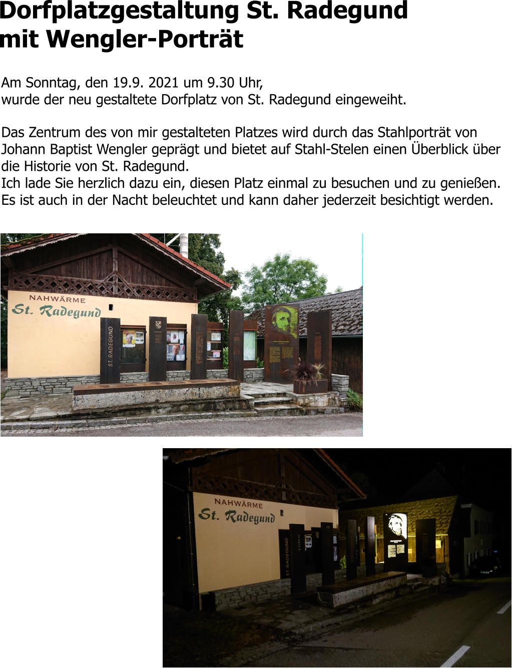 Dorfplatzgestaltung St. Radegund mit Wengler-Porträt  Am Sonntag, den 19.9. 2021 um 9.30 Uhr,  wurde der neu gestaltete Dorfplatz von St. Radegund eingeweiht.   Das Zentrum des von mir gestalteten Platzes wird durch das Stahlporträt von Johann Baptist Wengler geprägt und bietet auf Stahl-Stelen einen Überblick über die Historie von St. Radegund.  Ich lade Sie herzlich dazu ein, diesen Platz einmal zu besuchen und zu genießen. Es ist auch in der Nacht beleuchtet und kann daher jederzeit besichtigt werden.