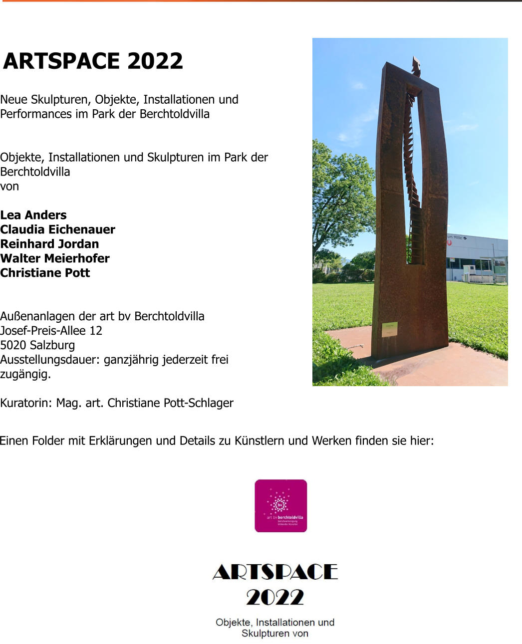 Einen Folder mit Erklärungen und Details zu Künstlern und Werken finden sie hier:   ARTSPACE 2022   Neue Skulpturen, Objekte, Installationen und Performances im Park der Berchtoldvilla   Objekte, Installationen und Skulpturen im Park der Berchtoldvilla von  Lea Anders Claudia Eichenauer Reinhard Jordan Walter Meierhofer Christiane Pott   Außenanlagen der art bv Berchtoldvilla Josef-Preis-Allee 12 5020 Salzburg Ausstellungsdauer: ganzjährig jederzeit frei zugängig.  Kuratorin: Mag. art. Christiane Pott-Schlager