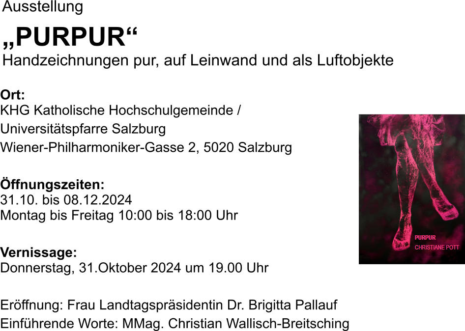 Ausstellung „PURPUR“Handzeichnungen pur, auf Leinwand und als Luftobjekte  Ort: KHG Katholische Hochschulgemeinde / Universitätspfarre Salzburg Wiener-Philharmoniker-Gasse 2, 5020 Salzburg  Öffnungszeiten:31.10. bis 08.12.2024Montag bis Freitag 10:00 bis 18:00 Uhr  Vernissage:Donnerstag, 31.Oktober 2024 um 19.00 Uhr  Eröffnung: Frau Landtagspräsidentin Dr. Brigitta Pallauf Einführende Worte: MMag. Christian Wallisch-Breitsching