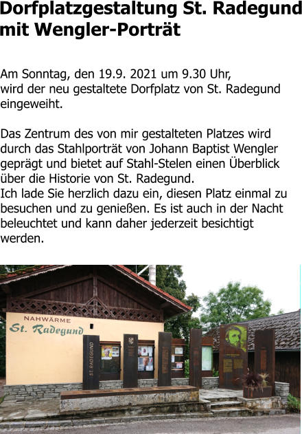 Dorfplatzgestaltung St. Radegund mit Wengler-Porträt  Am Sonntag, den 19.9. 2021 um 9.30 Uhr,  wird der neu gestaltete Dorfplatz von St. Radegund eingeweiht.   Das Zentrum des von mir gestalteten Platzes wird durch das Stahlporträt von Johann Baptist Wengler geprägt und bietet auf Stahl-Stelen einen Überblick über die Historie von St. Radegund.  Ich lade Sie herzlich dazu ein, diesen Platz einmal zu besuchen und zu genießen. Es ist auch in der Nacht beleuchtet und kann daher jederzeit besichtigt werden.